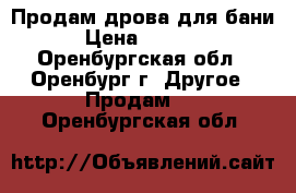 Продам дрова для бани › Цена ­ 5 000 - Оренбургская обл., Оренбург г. Другое » Продам   . Оренбургская обл.
